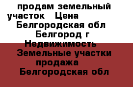 продам земельный участок › Цена ­ 350 000 - Белгородская обл., Белгород г. Недвижимость » Земельные участки продажа   . Белгородская обл.